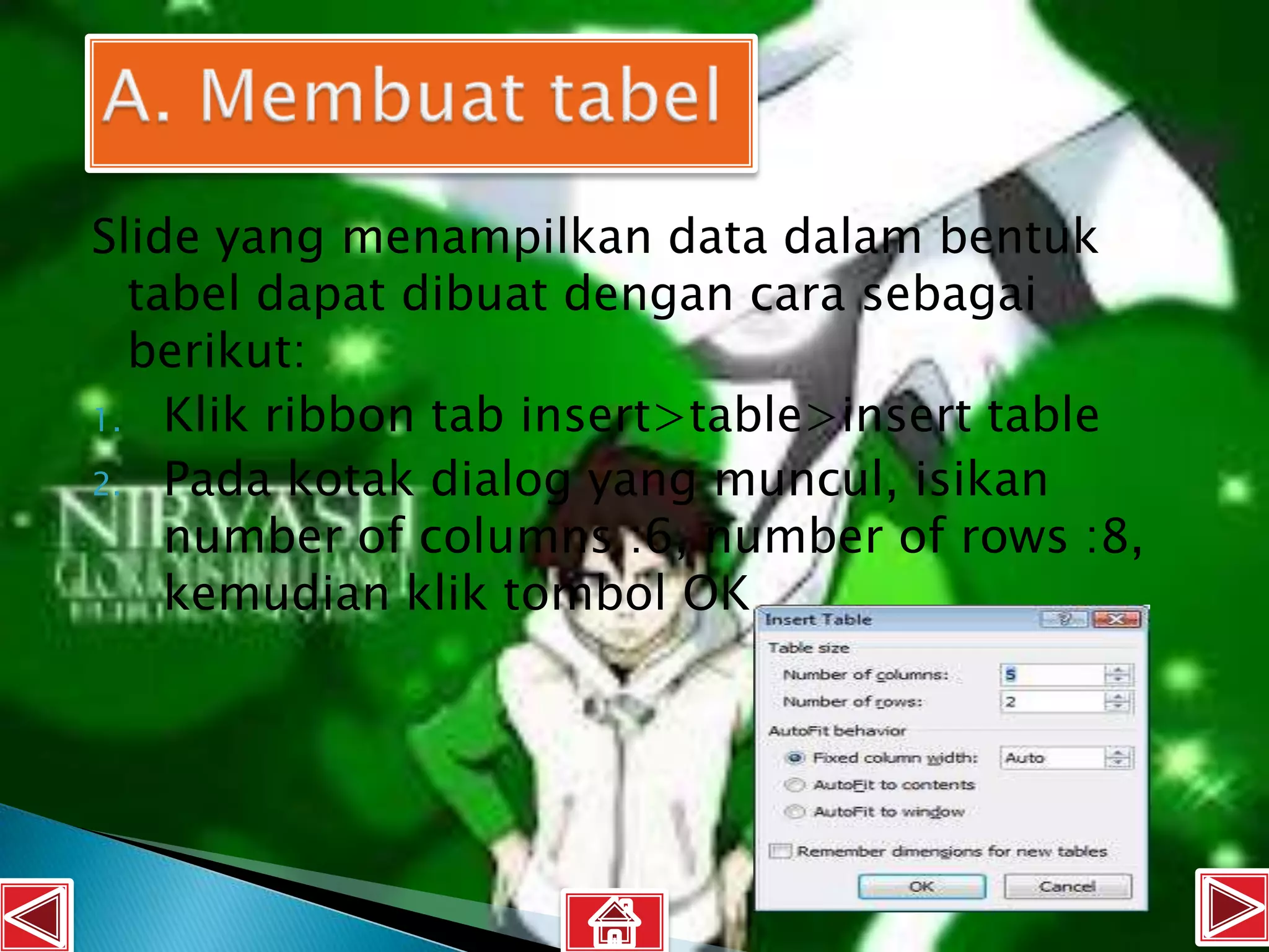Slide yang menampilkan data dalam bentuk
  tabel dapat dibuat dengan cara sebagai
  berikut:
1. Klik ribbon tab insert>table>insert table
2. Pada kotak dialog yang muncul, isikan
    number of columns :6, number of rows :8,
    kemudian klik tombol OK
 