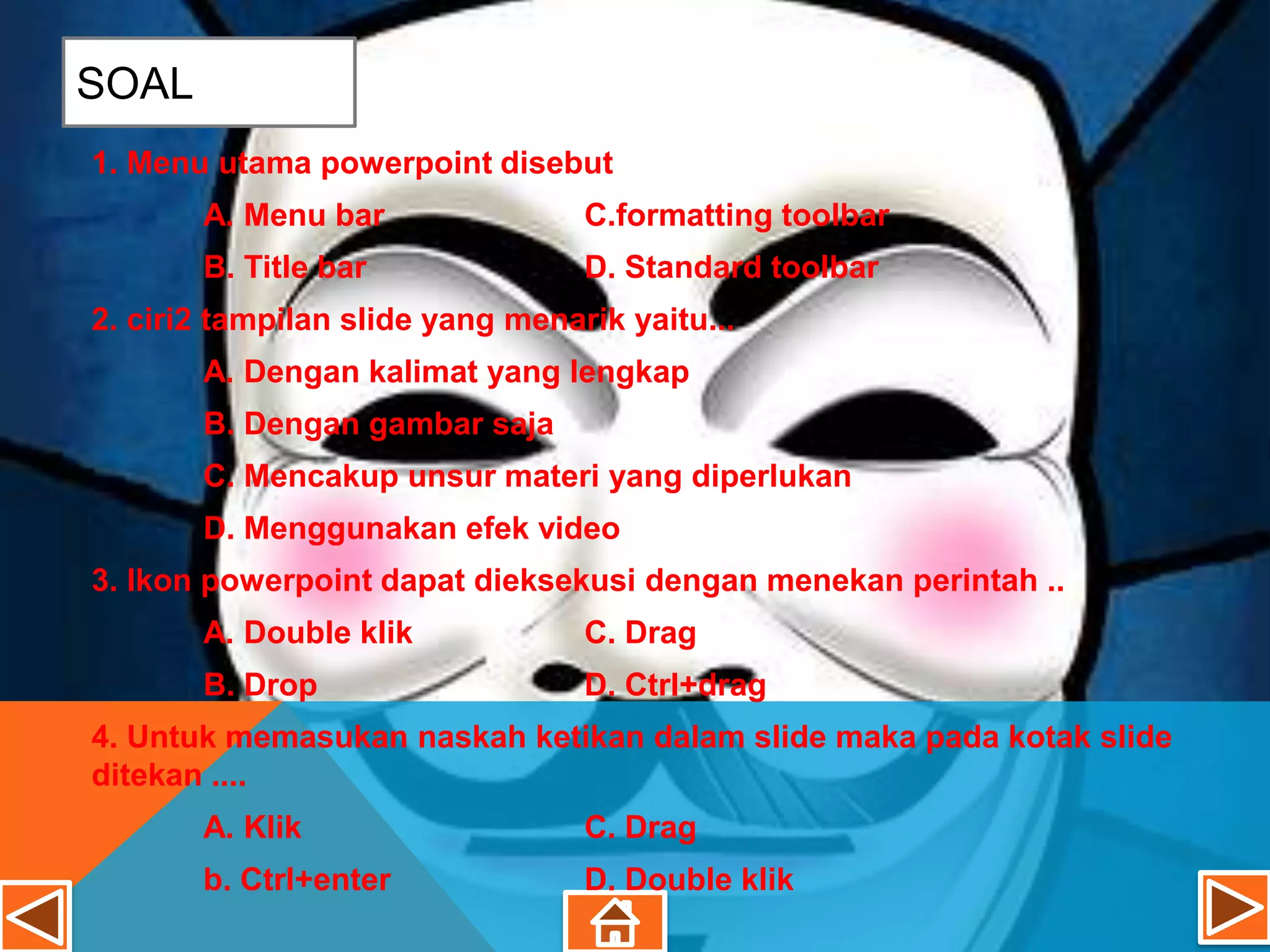 SOAL
1. Menu utama powerpoint disebut
       A. Menu bar                C.formatting toolbar
       B. Title bar               D. Standard toolbar
2. ciri2 tampilan slide yang menarik yaitu...
       A. Dengan kalimat yang lengkap
       B. Dengan gambar saja
       C. Mencakup unsur materi yang diperlukan
       D. Menggunakan efek video
3. Ikon powerpoint dapat dieksekusi dengan menekan perintah ..
       A. Double klik             C. Drag
       B. Drop                    D. Ctrl+drag
4. Untuk memasukan naskah ketikan dalam slide maka pada kotak slide
ditekan ....
       A. Klik                    C. Drag
       b. Ctrl+enter              D. Double klik
 