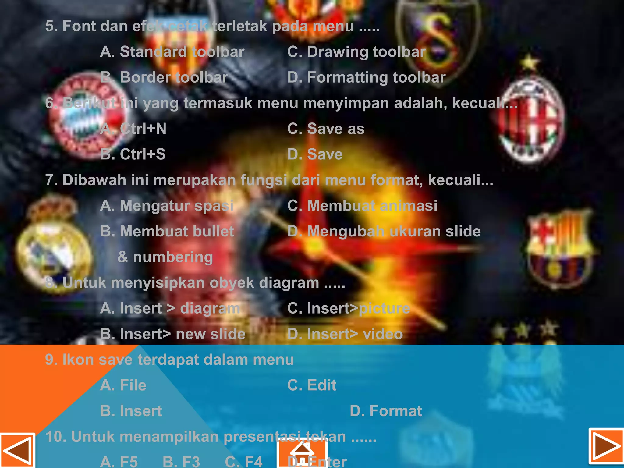 5. Font dan efek cetak terletak pada menu .....
       A. Standard toolbar         C. Drawing toolbar
       B. Border toolbar           D. Formatting toolbar
6. Berikut ini yang termasuk menu menyimpan adalah, kecuali...
       A. Ctrl+N                   C. Save as
       B. Ctrl+S                   D. Save
7. Dibawah ini merupakan fungsi dari menu format, kecuali...
       A. Mengatur spasi           C. Membuat animasi
       B. Membuat bullet           D. Mengubah ukuran slide
          & numbering
8. Untuk menyisipkan obyek diagram .....
       A. Insert > diagram         C. Insert>picture
       B. Insert> new slide        D. Insert> video
9. Ikon save terdapat dalam menu
       A. File                     C. Edit
       B. Insert                              D. Format
10. Untuk menampilkan presentasi,tekan ......
       A. F5       B. F3   C. F4   D. Enter
 