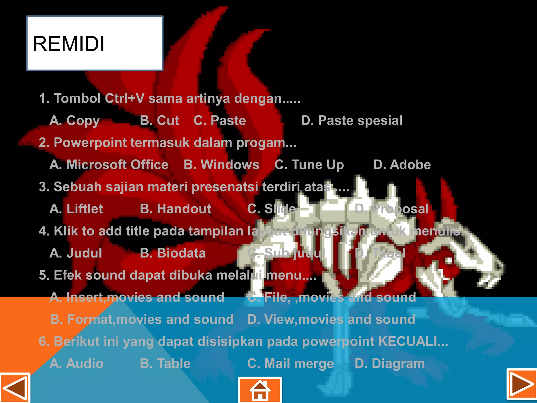 REMIDI

1. Tombol Ctrl+V sama artinya dengan.....
 A. Copy        B. Cut     C. Paste              D. Paste spesial
2. Powerpoint termasuk dalam progam...
 A. Microsoft Office     B. Windows       C. Tune Up        D. Adobe
3. Sebuah sajian materi presenatsi terdiri atas ....
 A. Liftlet     B. Handout            C. Slide           D. Proposal
4. Klik to add title pada tampilan layout difungsikan untuk menulis...
 A. Judul       B. Biodata            C. Sub judul       D. Tabel
5. Efek sound dapat dibuka melalui menu....
 A. Insert,movies and sound           C. File, ,movies and sound
 B. Format,movies and sound D. View,movies and sound
6. Berikut ini yang dapat disisipkan pada powerpoint KECUALI...
 A. Audio       B. Table              C. Mail merge      D. Diagram
 