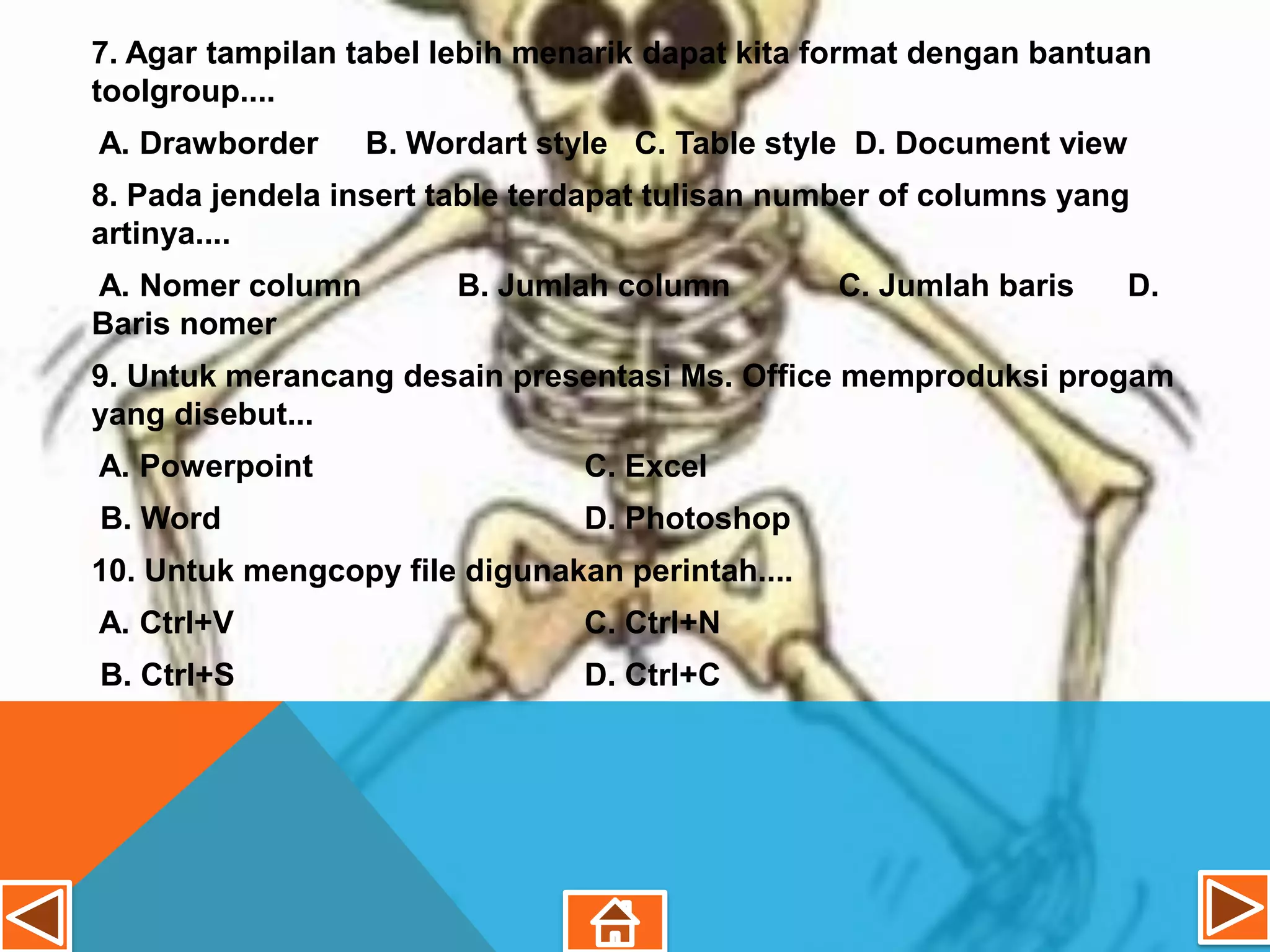 7. Agar tampilan tabel lebih menarik dapat kita format dengan bantuan
toolgroup....
A. Drawborder     B. Wordart style C. Table style D. Document view
8. Pada jendela insert table terdapat tulisan number of columns yang
artinya....
A. Nomer column        B. Jumlah column          C. Jumlah baris     D.
Baris nomer
9. Untuk merancang desain presentasi Ms. Office memproduksi progam
yang disebut...
A. Powerpoint                   C. Excel
B. Word                         D. Photoshop
10. Untuk mengcopy file digunakan perintah....
A. Ctrl+V                       C. Ctrl+N
B. Ctrl+S                       D. Ctrl+C
 