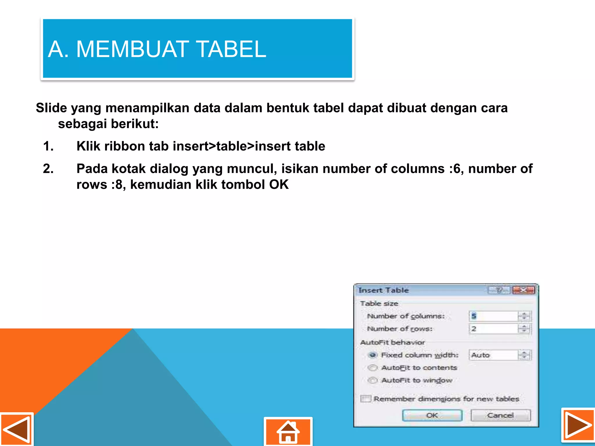 A. MEMBUAT TABEL

Slide yang menampilkan data dalam bentuk tabel dapat dibuat dengan cara
    sebagai berikut:
 1.   Klik ribbon tab insert>table>insert table
 2.   Pada kotak dialog yang muncul, isikan number of columns :6, number of
      rows :8, kemudian klik tombol OK
 