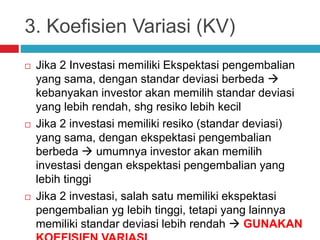 3. Koefisien Variasi (KV)
 Jika 2 Investasi memiliki Ekspektasi pengembalian
yang sama, dengan standar deviasi berbeda 
kebanyakan investor akan memilih standar deviasi
yang lebih rendah, shg resiko lebih kecil
 Jika 2 investasi memiliki resiko (standar deviasi)
yang sama, dengan ekspektasi pengembalian
berbeda  umumnya investor akan memilih
investasi dengan ekspektasi pengembalian yang
lebih tinggi
 Jika 2 investasi, salah satu memiliki ekspektasi
pengembalian yg lebih tinggi, tetapi yang lainnya
memiliki standar deviasi lebih rendah  GUNAKAN
 