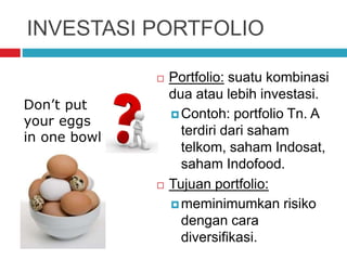 INVESTASI PORTFOLIO
 Portfolio: suatu kombinasi
dua atau lebih investasi.
 Contoh: portfolio Tn. A
terdiri dari saham
telkom, saham Indosat,
saham Indofood.
 Tujuan portfolio:
 meminimumkan risiko
dengan cara
diversifikasi.
Don’t put
your eggs
in one bowl
 
