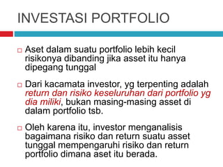 INVESTASI PORTFOLIO
 Aset dalam suatu portfolio lebih kecil
risikonya dibanding jika asset itu hanya
dipegang tunggal
 Dari kacamata investor, yg terpenting adalah
return dan risiko keseluruhan dari portfolio yg
dia miliki, bukan masing-masing asset di
dalam portfolio tsb.
 Oleh karena itu, investor menganalisis
bagaimana risiko dan return suatu asset
tunggal mempengaruhi risiko dan return
portfolio dimana aset itu berada.
 