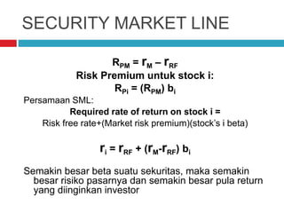 SECURITY MARKET LINE
RPM = rM – rRF
Risk Premium untuk stock i:
RPi = (RPM) bi
Persamaan SML:
Required rate of return on stock i =
Risk free rate+(Market risk premium)(stock’s i beta)
ri = rRF + (rM-rRF) bi
Semakin besar beta suatu sekuritas, maka semakin
besar risiko pasarnya dan semakin besar pula return
yang diinginkan investor
 