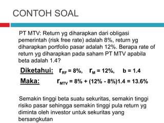 CONTOH SOAL
PT MTV: Return yg diharapkan dari obligasi
pemerintah (risk free rate) adalah 8%, return yg
diharapkan portfolio pasar adalah 12%. Berapa rate of
return yg diharapkan pada saham PT MTV apabila
beta adalah 1.4?
Diketahui: rRF = 8%, rM = 12%, b = 1.4
Maka: rMTV = 8% + (12% - 8%)1.4 = 13.6%
Semakin tinggi beta suatu sekuritas, semakin tinggi
risiko pasar sehingga semakin tinggi pula return yg
diminta oleh investor untuk sekuritas yang
bersangkutan
 