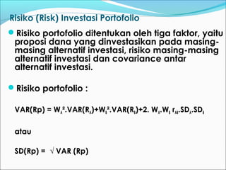Risiko (Risk) Investasi Portofolio
Risiko portofolio ditentukan oleh tiga faktor, yaitu
proposi dana yang dinvestasikan pada masing-
masing alternatif investasi, risiko masing-masing
alternatif investasi dan covariance antar
alternatif investasi.
Risiko portofolio :
VAR(Rp) = WA².VAR(RA)+WB².VAR(RB)+2. WA.WB rAB.SDA.SDB
atau
SD(Rp) = √ VAR (Rp)
 