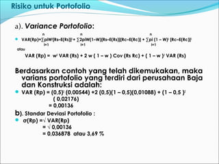 Risiko untuk Portofolio
a). Variance Portofolio:
n n n
 VAR(Rp)=∑piW2
[Rs–E(Rs)]2
+ ∑2piW(1–W)[Rs–E(Rs)][Rc–E(Rc)] + ∑pi (1 – W)2
[Rc–E(Rc)]2
i=1 i=1 i=1
atau
VAR (Rp) = w2
VAR (Rs) + 2 w ( 1 – w ) Cov (Rs Rc) + ( 1 – w )2
VAR (Rs)
Berdasarkan contoh yang telah dikemukakan, maka
varians portofolio yang terdiri dari perusahaan Baja
dan Konstruksi adalah:
 VAR (Rp) = (0,5)2
(0,00544) +2 (0,5)(1 – 0,5)(0,01088) + (1 – 0,5 )2
( 0,02176)
= 0,00136
b). Standar Deviasi Portofolio :
 σ(Rp) =√ VAR(Rp)
= √ 0,00136
= 0,036878 atau 3,69 %
 