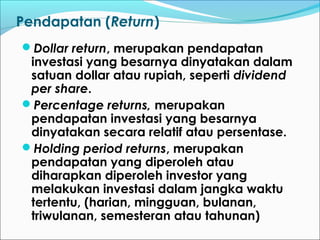 Pendapatan (Return)
Dollar return, merupakan pendapatan
investasi yang besarnya dinyatakan dalam
satuan dollar atau rupiah, seperti dividend
per share.
Percentage returns, merupakan
pendapatan investasi yang besarnya
dinyatakan secara relatif atau persentase.
Holding period returns, merupakan
pendapatan yang diperoleh atau
diharapkan diperoleh investor yang
melakukan investasi dalam jangka waktu
tertentu, (harian, mingguan, bulanan,
triwulanan, semesteran atau tahunan)
 