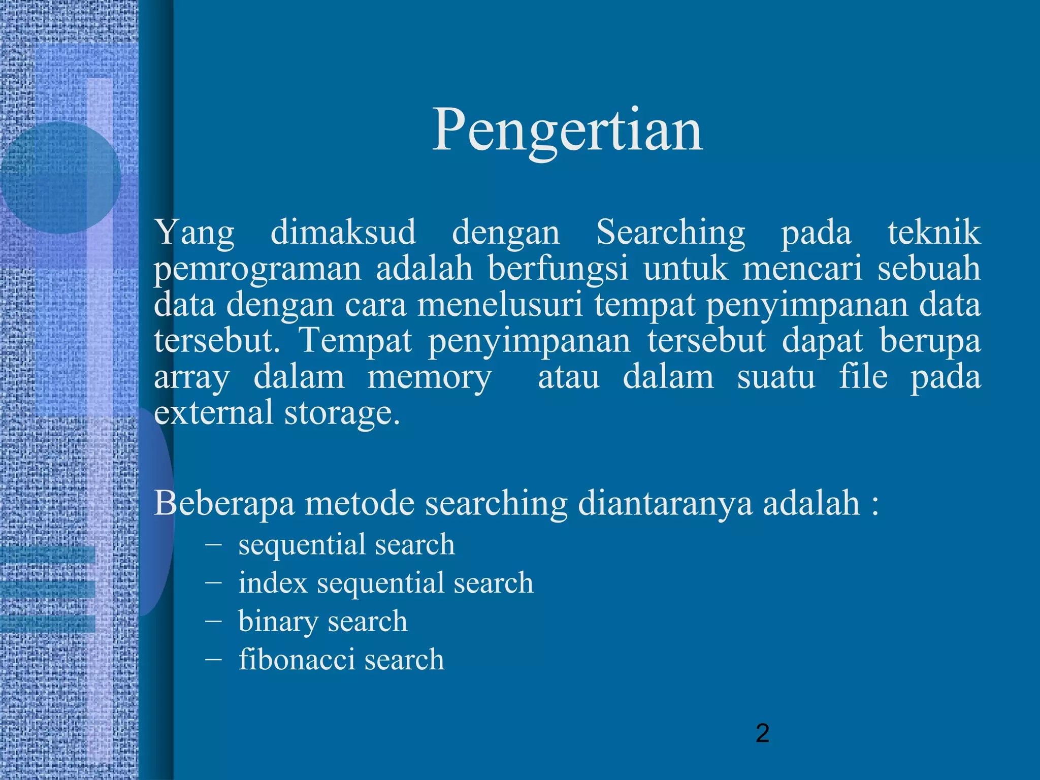 2
Pengertian
Yang dimaksud dengan Searching pada teknik
pemrograman adalah berfungsi untuk mencari sebuah
data dengan cara menelusuri tempat penyimpanan data
tersebut. Tempat penyimpanan tersebut dapat berupa
array dalam memory atau dalam suatu file pada
external storage.
Beberapa metode searching diantaranya adalah :
– sequential search
– index sequential search
– binary search
– fibonacci search
 