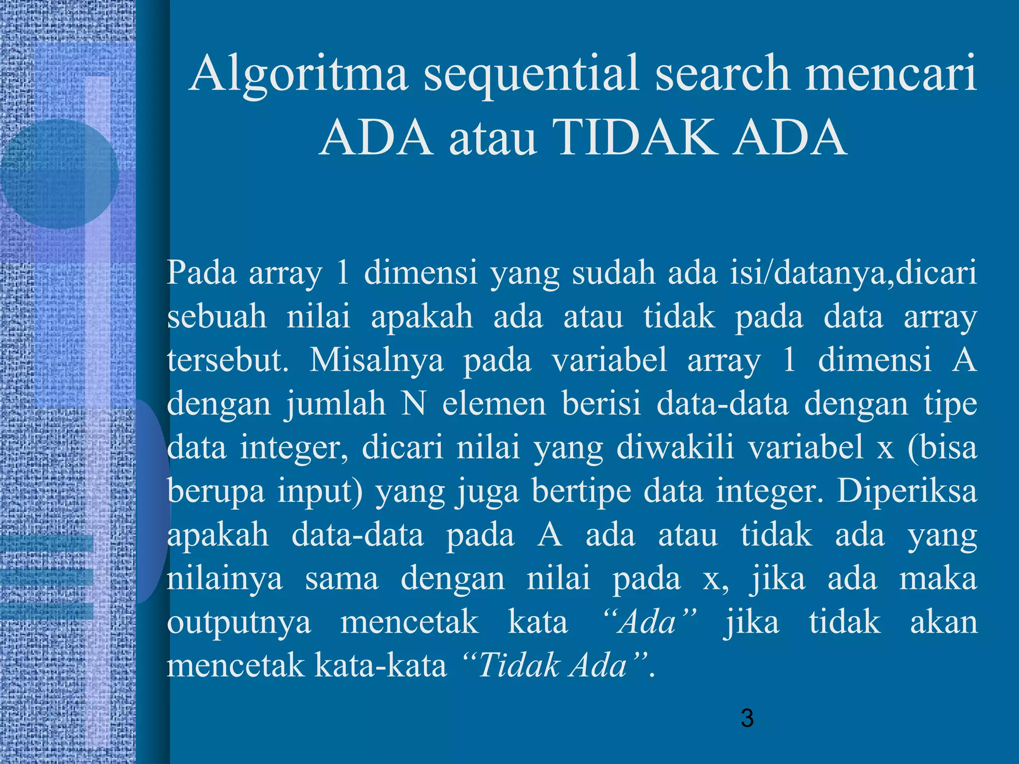3
Algoritma sequential search mencari
ADA atau TIDAK ADA
Pada array 1 dimensi yang sudah ada isi/datanya,dicari
sebuah nilai apakah ada atau tidak pada data array
tersebut. Misalnya pada variabel array 1 dimensi A
dengan jumlah N elemen berisi data-data dengan tipe
data integer, dicari nilai yang diwakili variabel x (bisa
berupa input) yang juga bertipe data integer. Diperiksa
apakah data-data pada A ada atau tidak ada yang
nilainya sama dengan nilai pada x, jika ada maka
outputnya mencetak kata “Ada” jika tidak akan
mencetak kata-kata “Tidak Ada”.
 