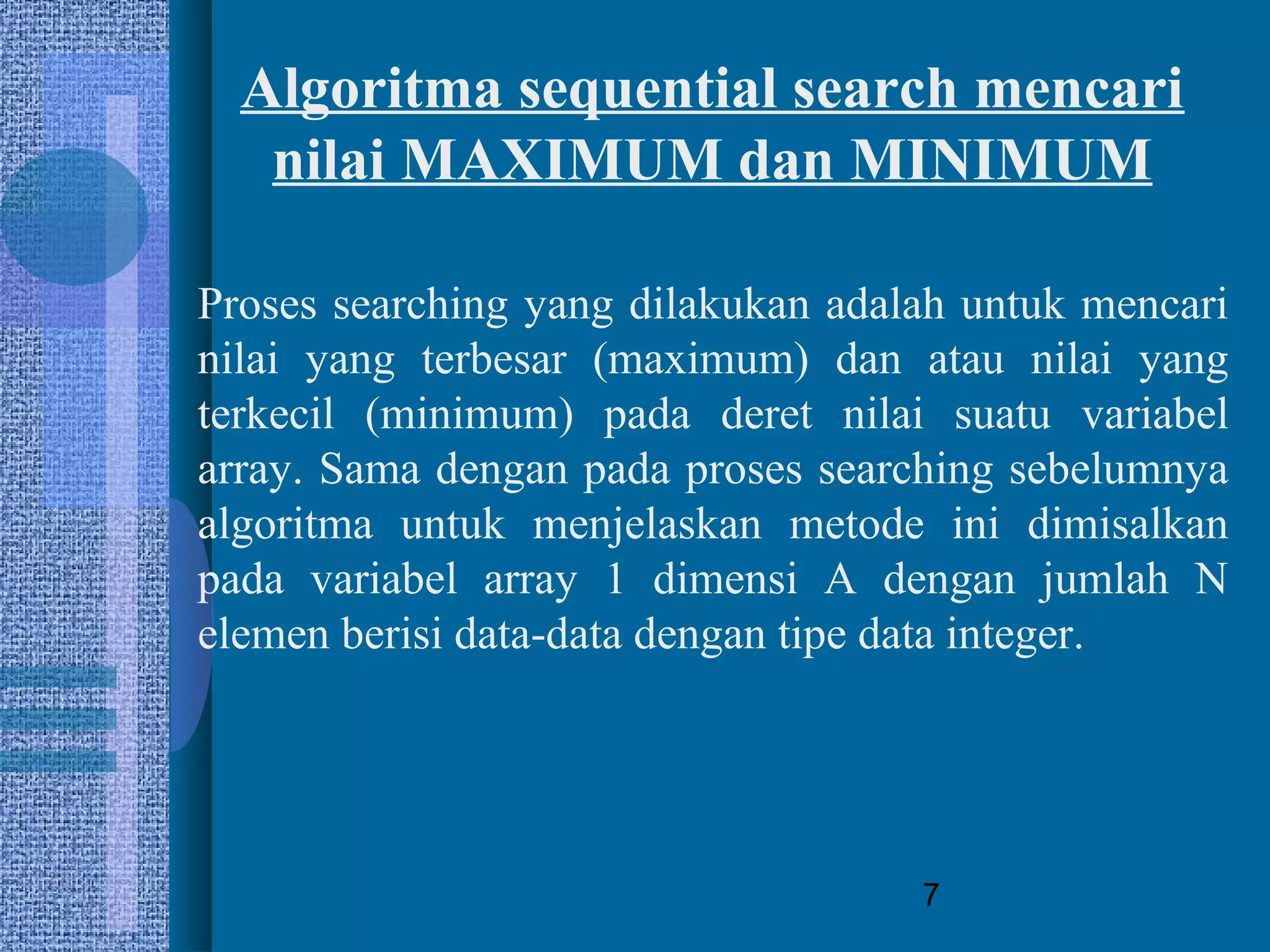 7
Algoritma sequential search mencari
nilai MAXIMUM dan MINIMUM
Proses searching yang dilakukan adalah untuk mencari
nilai yang terbesar (maximum) dan atau nilai yang
terkecil (minimum) pada deret nilai suatu variabel
array. Sama dengan pada proses searching sebelumnya
algoritma untuk menjelaskan metode ini dimisalkan
pada variabel array 1 dimensi A dengan jumlah N
elemen berisi data-data dengan tipe data integer.
 