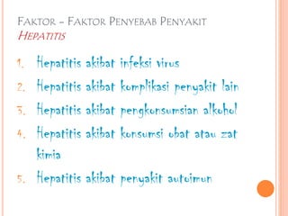 FAKTOR - FAKTOR PENYEBAB PENYAKIT
HEPATITIS
1. Hepatitis akibat infeksi virus
2. Hepatitis akibat komplikasi penyakit lain
3. Hepatitis akibat pengkonsumsian alkohol
4. Hepatitis akibat konsumsi obat atau zat
kimia
5. Hepatitis akibat penyakit autoimun
 