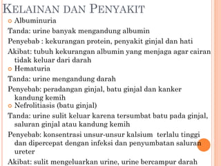 KELAINAN DAN PENYAKIT
 Albuminuria
Tanda: urine banyak mengandung albumin
Penyebab : kekurangan protein, penyakit ginjal dan hati
Akibat: tubuh kekurangan albumin yang menjaga agar cairan
tidak keluar dari darah
 Hematuria
Tanda: urine mengandung darah
Penyebab: peradangan ginjal, batu ginjal dan kanker
kandung kemih
 Nefrolitiasis (batu ginjal)
Tanda: urine sulit keluar karena tersumbat batu pada ginjal,
saluran ginjal atau kandung kemih
Penyebab: konsentrasi unsur-unsur kalsium terlalu tinggi
dan dipercepat dengan infeksi dan penyumbatan saluran
ureter
Akibat: sulit mengeluarkan urine, urine bercampur darah
 