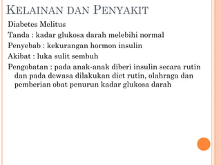 KELAINAN DAN PENYAKIT
Diabetes Melitus
Tanda : kadar glukosa darah melebihi normal
Penyebab : kekurangan hormon insulin
Akibat : luka sulit sembuh
Pengobatan : pada anak-anak diberi insulin secara rutin
dan pada dewasa dilakukan diet rutin, olahraga dan
pemberian obat penurun kadar glukosa darah
 