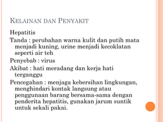 KELAINAN DAN PENYAKIT
Hepatitis
Tanda : perubahan warna kulit dan putih mata
menjadi kuning, urine menjadi kecoklatan
seperti air teh
Penyebab : virus
Akibat : hati meradang dan kerja hati
terganggu
Pencegahan : menjaga kebersihan lingkungan,
menghindari kontak langsung atau
penggunaan barang bersama-sama dengan
penderita hepatitis, gunakan jarum suntik
untuk sekali pakai.
 