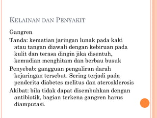 KELAINAN DAN PENYAKIT
Gangren
Tanda: kematian jaringan lunak pada kaki
atau tangan diawali dengan kebiruan pada
kulit dan terasa dingin jika disentuh,
kemudian menghitam dan berbau busuk
Penyebab: gangguan pengaliran darah
kejaringan tersebut. Sering terjadi pada
penderita diabetes melitus dan aterosklerosis
Akibat: bila tidak dapat disembuhkan dengan
antibiotik, bagian terkena gangren harus
diamputasi.
 