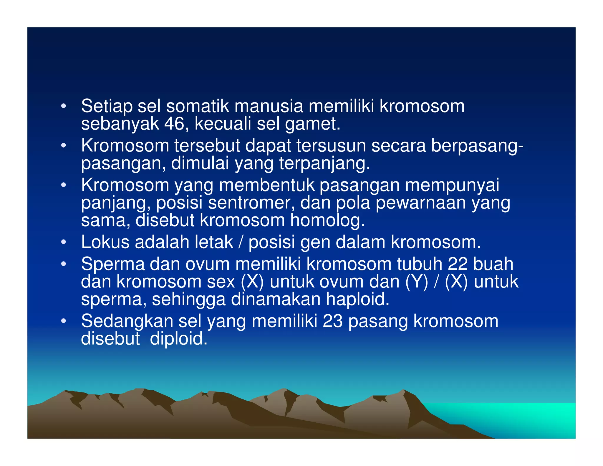 • Setiap sel somatik manusia memiliki kromosom
  sebanyak 46, kecuali sel gamet.
• Kromosom tersebut dapat tersusun secara berpasang-
  pasangan, dimulai yang terpanjang.
• Kromosom yang membentuk pasangan mempunyai
  panjang, posisi sentromer, dan pola pewarnaan yang
  sama, disebut kromosom homolog.
• Lokus adalah letak / posisi gen dalam kromosom.
• Sperma dan ovum memiliki kromosom tubuh 22 buah
  dan kromosom sex (X) untuk ovum dan (Y) / (X) untuk
  sperma, sehingga dinamakan haploid.
• Sedangkan sel yang memiliki 23 pasang kromosom
  disebut diploid.
 