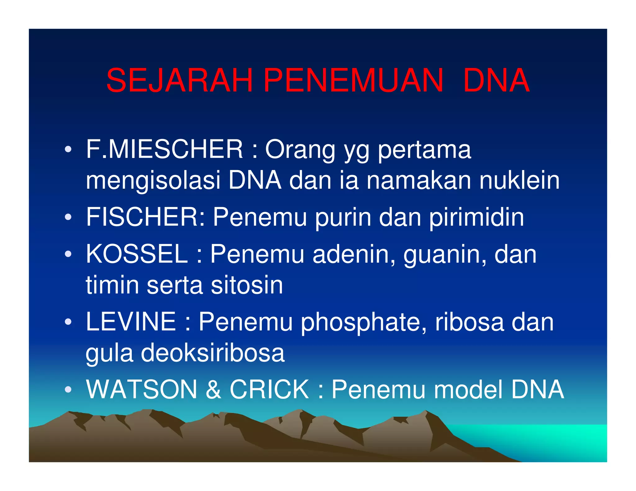 SEJARAH PENEMUAN DNA

• F.MIESCHER : Orang yg pertama
  mengisolasi DNA dan ia namakan nuklein
• FISCHER: Penemu purin dan pirimidin
• KOSSEL : Penemu adenin, guanin, dan
  timin serta sitosin
• LEVINE : Penemu phosphate, ribosa dan
  gula deoksiribosa
• WATSON & CRICK : Penemu model DNA
 
