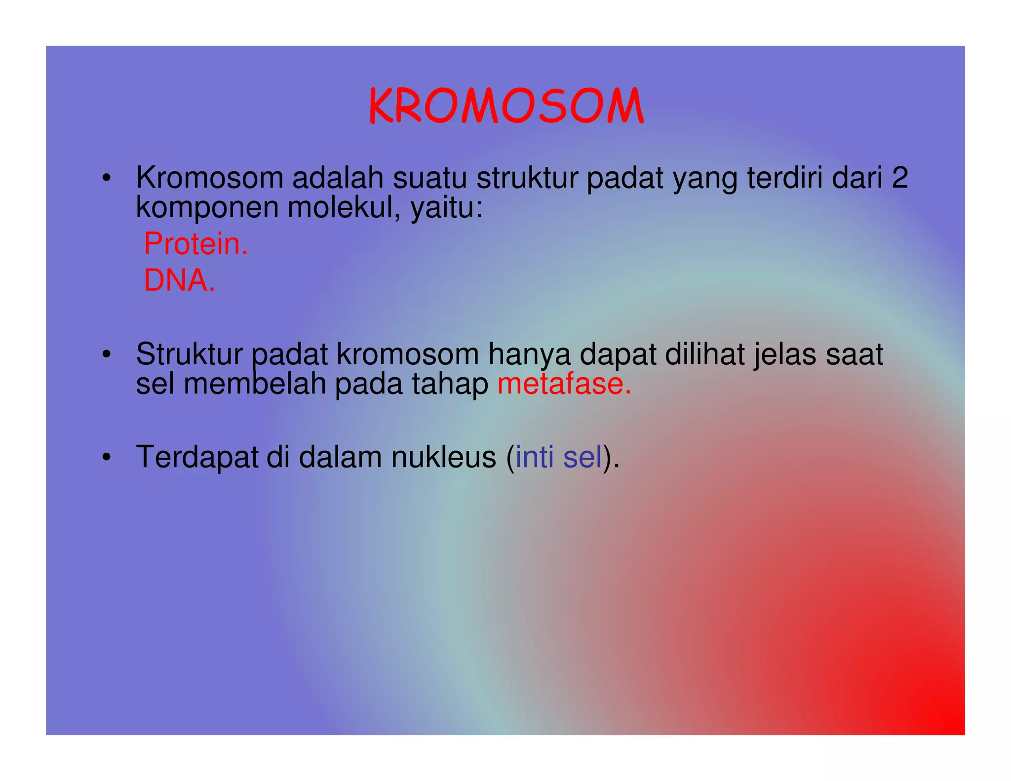 KROMOSOM
• Kromosom adalah suatu struktur padat yang terdiri dari 2
  komponen molekul, yaitu:
  Protein.
  DNA.

• Struktur padat kromosom hanya dapat dilihat jelas saat
  sel membelah pada tahap metafase.

• Terdapat di dalam nukleus (inti sel).
 