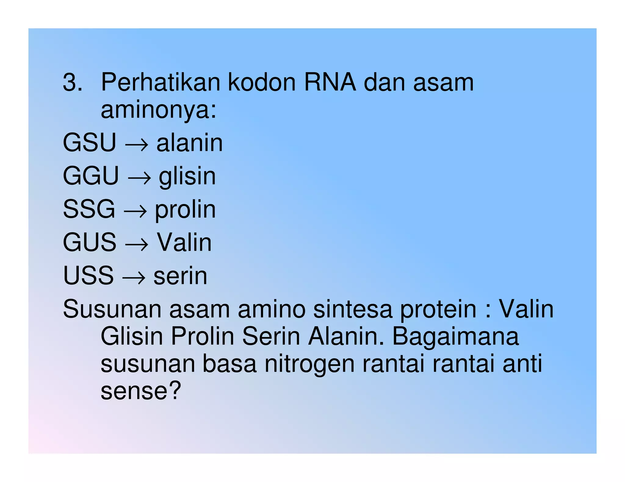 3. Perhatikan kodon RNA dan asam
   aminonya:
GSU → alanin
GGU → glisin
SSG → prolin
GUS → Valin
USS → serin
Susunan asam amino sintesa protein : Valin
   Glisin Prolin Serin Alanin. Bagaimana
   susunan basa nitrogen rantai rantai anti
   sense?
 