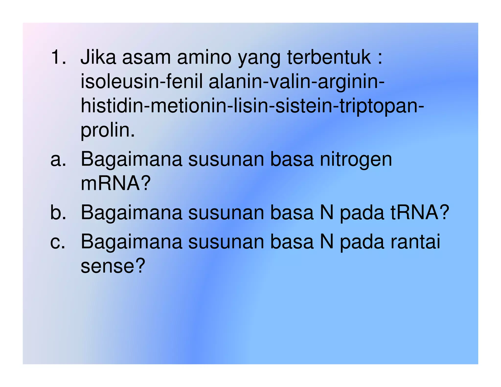 1. Jika asam amino yang terbentuk :
   isoleusin-fenil alanin-valin-arginin-
   histidin-metionin-lisin-sistein-triptopan-
   prolin.
a. Bagaimana susunan basa nitrogen
   mRNA?
b. Bagaimana susunan basa N pada tRNA?
c. Bagaimana susunan basa N pada rantai
   sense?
 