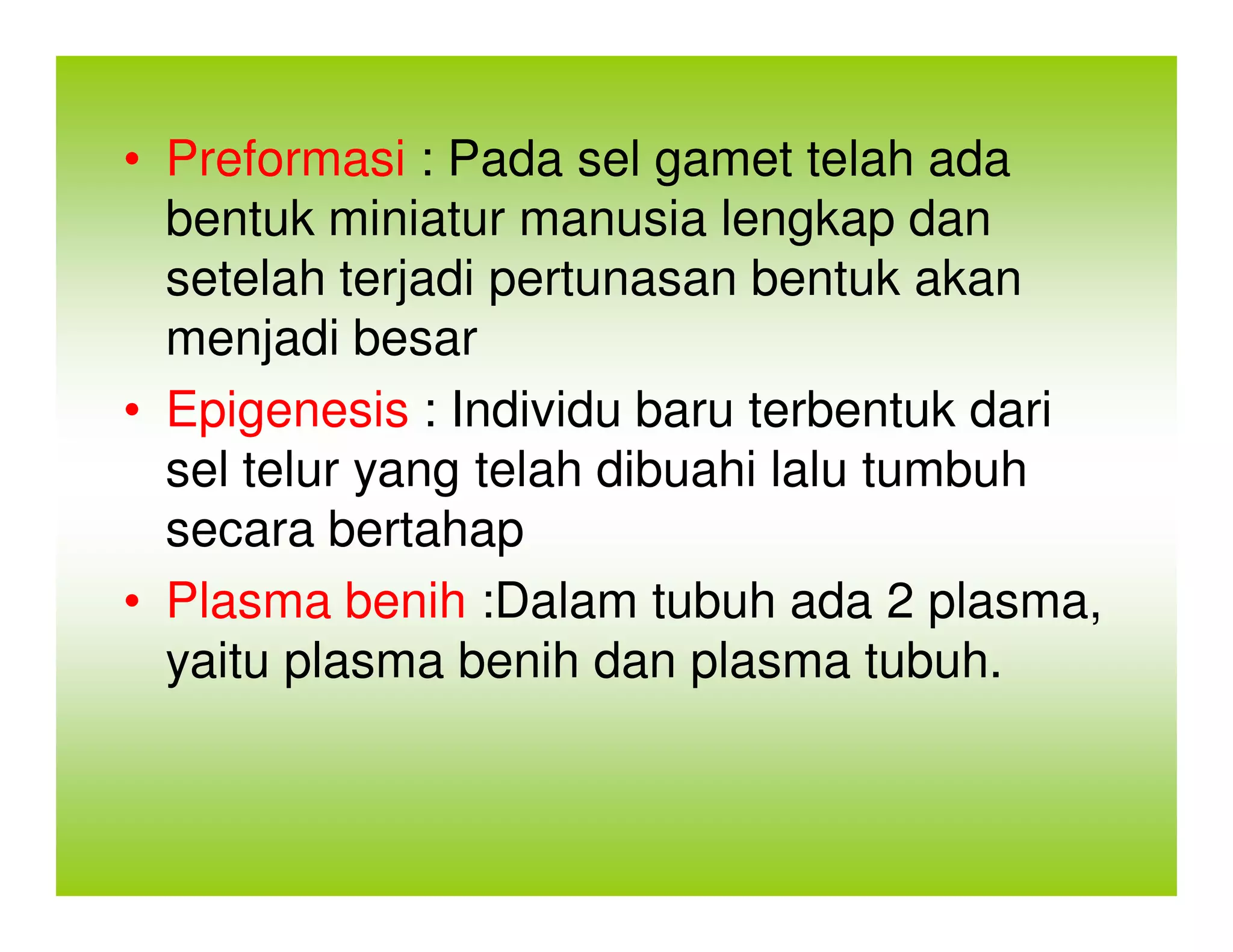 • Preformasi : Pada sel gamet telah ada
  bentuk miniatur manusia lengkap dan
  setelah terjadi pertunasan bentuk akan
  menjadi besar
• Epigenesis : Individu baru terbentuk dari
  sel telur yang telah dibuahi lalu tumbuh
  secara bertahap
• Plasma benih :Dalam tubuh ada 2 plasma,
  yaitu plasma benih dan plasma tubuh.
 