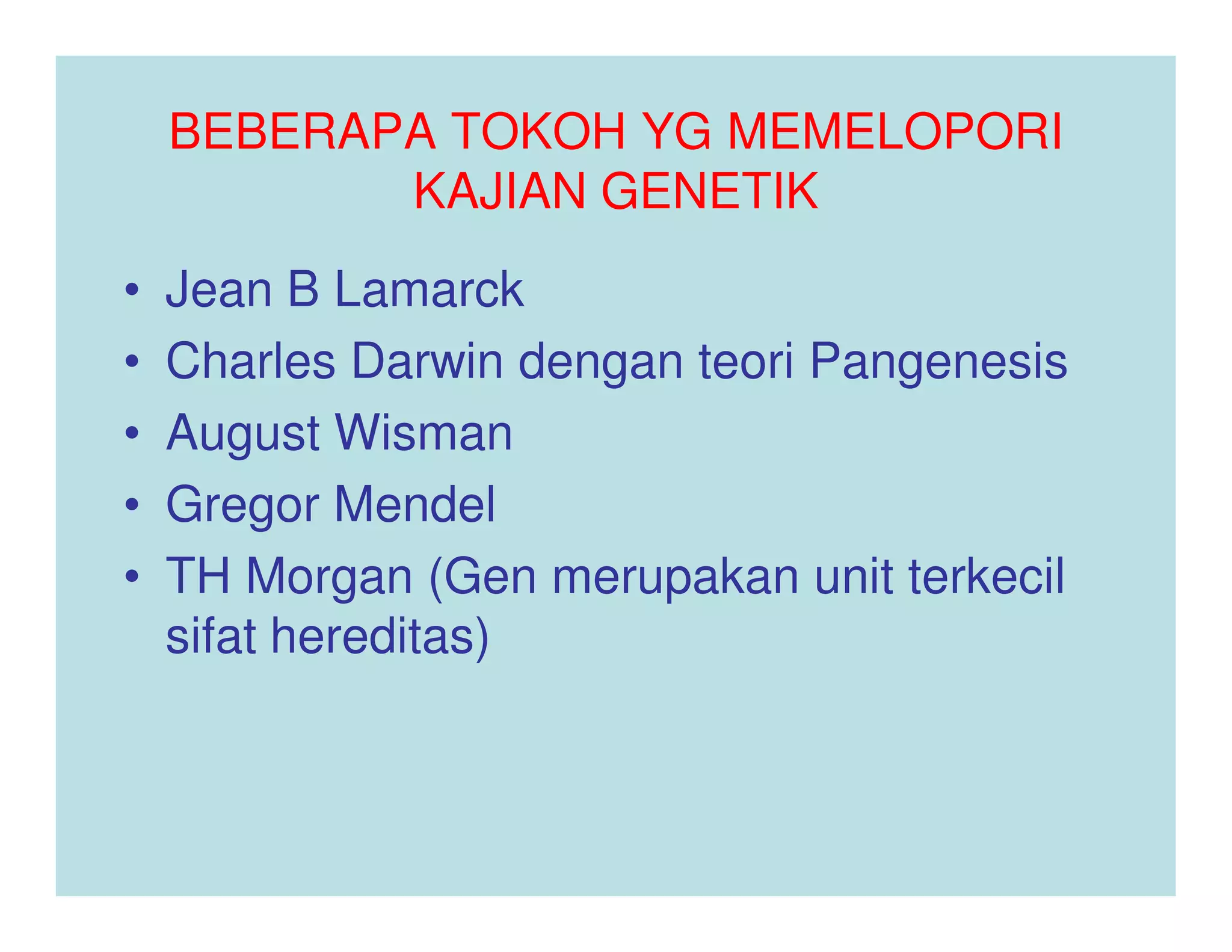 BEBERAPA TOKOH YG MEMELOPORI
           KAJIAN GENETIK
•   Jean B Lamarck
•   Charles Darwin dengan teori Pangenesis
•   August Wisman
•   Gregor Mendel
•   TH Morgan (Gen merupakan unit terkecil
    sifat hereditas)
 