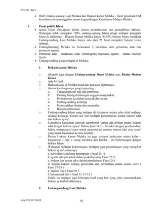 CTU 551 : Bab 3

Draf Undang-undang Laut Melaka dan Hukum kanun Melaka – hasil penulisan BM
bertulisan jawi peninggalan zaman kegemilangan Kesultanan Melayu Melaka.
4.

Pusat politik Islam.
ajaran Islam diserapkan dalam sistem pemerintahan dan pentadbiran Melaka.
Walaupun tidak mengikut 100% undang-undang Islam tetapi terdapat pengaruh
Islam di dalamnya – Hukum Kanun Melaka hanya 40.95% hukum Islam manakala
Undang-undang Laut Melaka hanya satu dari 25 fasal mengikut hukum Islam
sebenar.
Undang0undang Melaka ini berasaskan 2 peraturan iaitu peraturan adat dan
peraturan agama.
Peraturan adat – landaskan Adat Temenggung manakala agama – landas mazhab
Syafie.
Undang-undang yang terdapat di Melaka:
1.

Hukum kanun Melaka

o

dikenali juga dengan Undang-undang Darat Melaka atau Risalat Hukum
Kanun.
Ada 44 fasal.
Berkuatkuasa di Melaka pusat dan kawasan jajahannya.
Antara kandungannya yang terpenting:
a.
Tanggungjawab raja dan pembesar.
b.
Pantang larang di kalangan anggota masyarakat.
c.
Perhukuman kesalahan jenayah dan awam.
d.
Undang-undang keluarga
e.
Permasalahan ibadat dan muamalat
f.
Hukum perhumaan.
Undang-undang Islam yang terdapat di dalamnya secara jelas ialah undangundang keluarga. Dalam hal lain terdapat percampuran antara hukum adat
dan hukum syara'.
Contohnya kesalahan jenayah membunuh sering ada pilihan antara hukum
adat dengan hukum syara'. Dalam fasal 14.2 – bersabit dengan pembunuhan,
hakim mempunyai kuasa untuk menentukan samada hukum adat atau syara'
yang harus digunakan ke atas pesalah.
Dalam Hukum Kanun Melaka ini juga terdapat perbezaan antara kelas –
bangsawan ( raja ), orang merdeka dan hamba – ini bertentangan dengan
hukum Islam.
Walaupun terdapat kepincangan, terdapat juga perundangan yang mengikut
hukum syara', antaranya:
a. perwalian seseorang perempuan ( Fasal 25.1)
b. syarat sah ijab kabul dalam perkahwinan ( Fasal 25.2)
c. hukum dan syarat saksi dalam pernikahan ( Fasal 26 )
d. hukum-hukum tentang perceraian dan perpisahan antara suami isteri (
Fasal 27-28 )
e. hukum riba ( Fasal 30 )
f. hukum jual beli ( Fasal 31.1-31.3 )
Selain itu terdapat juga beberapa fasal yang lain yang jelas menampakkan
hukum syariah di dalamnya.

o
o
o

o

o

o

o

2.

sma/ CTU 551/ Feb 06

Undang-undang Laut Melaka

10

 