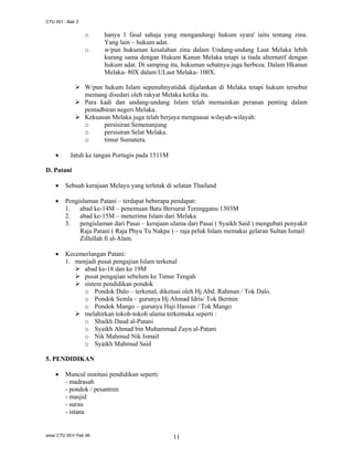 CTU 551 : Bab 3

o
o

hanya 1 fasal sahaja yang mengandungi hukum syara' iaitu tentang zina.
Yang lain – hukum adat.
w/pun hukuman kesalahan zina dalam Undang-undang Laut Melaka lebih
kurang sama dengan Hukum Kanun Melaka tetapi ia tiada alternatif dengan
hukum adat. Di samping itu, hukuman sebatnya juga berbeza. Dalam Hkanun
Melaka- 80X dalam ULaut Melaka- 100X.

W/pun hukum Islam sepenuhnyatidak dijalankan di Melaka tetapi hukum tersebut
memang disedari oleh rakyat Melaka ketika itu.
Para kadi dan undang-undang Islam telah memainkan peranan penting dalam
pentadbiran negeri Melaka.
Kekuasan Melaka juga telah berjaya menguasai wilayah-wilayah:
o
persisiran Semenanjung
o
persisiran Selat Melaka.
o
timur Sumatera.
•

Jatuh ke tangan Portugis pada 1511M

D. Patani
•

Sebuah kerajaan Melayu yang terletak di selatan Thailand

•

Pengislaman Patani – terdapat beberapa pendapat:
1. abad ke-14M – penemuan Batu Bersurat Terengganu 1303M
2. abad ke-15M – menerima Islam dari Melaka.
3. pengislaman dari Pasai – kerajaan ulama dari Pasai ( Syaikh Said ) mengubati penyakit
Raja Patani ( Raja Phyu Tu Nakpa ) – raja peluk Islam memakai gelaran Sultan Ismail
Zillullah fi al-Alam.

•

Kecemerlangan Patani:
1. menjadi pusat pengajian Islam terkenal
abad ke-18 dan ke 19M
pusat pengajian sebelum ke Timur Tengah
sistem pendidikan pondok
o Pondok Dalo – terkenal, diketuai oleh Hj Abd. Rahman / Tok Dalo.
o Pondok Semla – gurunya Hj Ahmad Idris/ Tok Bermin
o Pondok Mango – gurunya Haji Hassan / Tok Mango
melahirkan tokoh-tokoh ulama terkemuka seperti :
o Shaikh Daud al-Patani
o Syaikh Ahmad bin Muhammad Zayn al-Patani
o Nik Mahmud Nik Ismail
o Syaikh Mahmud Said

5. PENDIDIKAN
•

Muncul institusi pendidikan seperti:
- madrasah
- pondok / pesantren
- masjid
- surau
- istana

sma/ CTU 551/ Feb 06

11

 