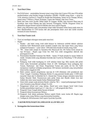 CTU 551 : Bab 3

2.

Teori Dari China
-

-

-

3.

Teori Dari Tanah Arab.
-

c.

Prof.S.Q.Fatimi – perpindahan beramai-ramai orang Islam dari Canton 876( atau 878) akibat
pemberontakan yang berlaku hingga korbankan 100,000 -150,000 orang Islam → pergi ke
A.M, antaranya menurut S. Naquib ke Kedah dan Palembang. Selain itu ke Champa, Brunei,
pantai timur T.Melayu ( Patani, Kelantan, T'ganu dan Pahang ) dan Jawa Timur.
Bukti dari batu nisan Syeikh Abdul Qadir di Langgar, Kedah, batu bersurat Phan-rang di
Kemboja, batu nisan Pahang dan batu bersurat Terengganu 1303M. Pengaruh China ini
dibuktikan dengan bentuk masjid di Melaka dan Jawa seperti Pagoda.
Bukti yang dikemukan agak menyakinkan tetapi tidak bermakna Islam hanya pada masa itu
baru diperkenalkan di A.M kerana dah ada penempatan Islam awal dari tarikh tersebut
terutama di utara Sumatera.

Teori ini mendapat sokongan ramai pada masa kini.
Hujah :
1. Hamka : ada bukti orang Arab telah belayar ke Indonesia terlebih dahulu sebelum
kelahiran Nabi Muhammad untuk membeli rempah ratus dan kapur barus yang hanya
terdapat di Sumatera → peta/ lokasi AM telah lama berada di minda orang Arab.
2. 7M – Islam telah sampai ke Sumatera bila Muawiyah bin Abi Sufian kirim utusan ke
raja Srivijaya . Begitu juga Umar bin Abd Aziz telah menggiatkan dakwah dan
perniagaan di A.M.
3. Pemrintahan Khalifah Sulaiman bin Malik – hantar 35 buah armada ke muara Sabak di
Jambi. Armada inilah yang dikatakan bertolak dari Ceylon ke Palembang 717M sebelum
ke China.
4. Pedagang Arab telah berdagang di A.M sebelum Islam lagi. Bila mereka dah peluk
Islam maka bermulalah pertapakan Islam di AM. Sebahagian besar pedagang dari
Yaman, Hadramaut dan Oman. Pengislaman Yaman atas usaha Ali bin Abi Talib
mempunyai implikasi terhadap pengislaman AM lantaran merekalah yang menyebarkan
Islam ketika singgah di AM.
5. Bukti catatan sejarah pengislaman raja-raja di A.M dilakukan oleh pendakwah dari
Timur Tengah. Contohnya Maharaja Drebar II yang perintah Kedah pada 1136M telah
memeluk Islam dari S.Abdullah bin S. Ahmad dari Yaman dengan memakai nama baru
Sultan Muzafar Shah. Parameswara pula peluk Islam dari Sheikh Abdul Aziz dari
Jeddah dan tukar nama kepada Sultan Muhammad Shah.
6. Islam telah sampai sejak pertama Hijrah ( abad ke 7M ) – wujud perkampungan Islam di
utara Sumatera yang dikenali sebagai Ta-shih.
7. Penggunaan tulisan jawi yang meluas. Huruf jawi sama dengan huruf Arab Cuma
berlaku penambahan seperti ga ( ‫ ) ك‬dan cha ( ‫ ) ح‬dll pengaruh dari Parsi.
8. Pengaruh Timur Tengah dalam bacaan al-Quran.
9. Pengaruh dalam kesusateraan Melayu.
10. Pengaruh Arab dalam perkataan Melayu seperti Kitab, surat, kertas dll. Begitu juga
dengan nama orang Melayu yang berunsurkan kearaban.
11. Terdapat di AM keturunan Arab seperti Syed dan Syarifah.
FAKTOR PEMANGKIN ISLAMISASI DI ALAM MELAYU

1. Keunggulan dan kemurniaan Islam

sma/ CTU 551/ Feb 06

2

 