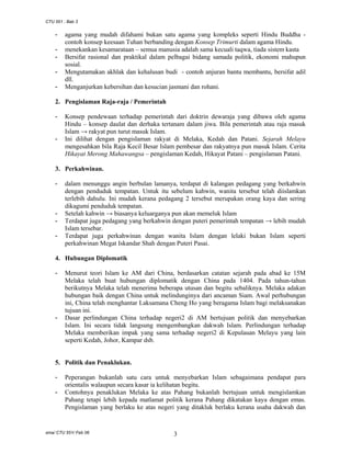 CTU 551 : Bab 3

-

agama yang mudah difahami bukan satu agama yang kompleks seperti Hindu Buddha contoh konsep keesaan Tuhan berbanding dengan Konsep Trimurti dalam agama Hindu.
menekankan kesamarataan – semua manusia adalah sama kecuali taqwa, tiada sistem kasta
Bersifat rasional dan praktikal dalam pelbagai bidang samada politik, ekonomi mahupun
sosial.
Mengutamakan akhlak dan kehalusan budi - contoh anjuran bantu membantu, bersifat adil
dll.
Menganjurkan kebersihan dan kesucian jasmani dan rohani.

2. Pengislaman Raja-raja / Pemerintah
-

-

Konsep pendewaan terhadap pemerintah dari doktrin dewaraja yang dibawa oleh agama
Hindu – konsep daulat dan derhaka tertanam dalam jiwa. Bila pemerintah atau raja masuk
Islam → rakyat pun turut masuk Islam.
Ini dilihat dengan pengislaman rakyat di Melaka, Kedah dan Patani. Sejarah Melayu
mengesahkan bila Raja Kecil Besar Islam pembesar dan rakyatnya pun masuk Islam. Cerita
Hikayat Merong Mahawangsa – pengislaman Kedah, Hikayat Patani – pengislaman Patani.

3. Perkahwinan.
-

-

dalam menunggu angin berbulan lamanya, terdapat di kalangan pedagang yang berkahwin
dengan penduduk tempatan. Untuk itu sebelum kahwin, wanita tersebut telah diislamkan
terlebih dahulu. Ini mudah kerana pedagang 2 tersebut merupakan orang kaya dan sering
dikagumi penduduk tempatan.
Setelah kahwin → biasanya keluarganya pun akan memeluk Islam
Terdapat juga pedagang yang berkahwin dengan puteri pemerintah tempatan → lebih mudah
Islam tersebar.
Terdapat juga perkahwinan dengan wanita Islam dengan lelaki bukan Islam seperti
perkahwinan Megat Iskandar Shah dengan Puteri Pasai.

4. Hubungan Diplomatik
-

-

Menurut teori Islam ke AM dari China, berdasarkan catatan sejarah pada abad ke 15M
Melaka telah buat hubungan diplomatik dengan China pada 1404. Pada tahun-tahun
berikutnya Melaka telah menerima beberapa utusan dan begitu sebaliknya. Melaka adakan
hubungan baik dengan China untuk melindunginya dari ancaman Siam. Awal perhubungan
ini, China telah menghantar Laksamana Cheng Ho yang beragama Islam bagi melaksanakan
tujuan ini.
Dasar perlindungan China terhadap negeri2 di AM bertujuan politik dan menyebarkan
Islam. Ini secara tidak langsung mengembangkan dakwah Islam. Perlindungan terhadap
Melaka memberikan impak yang sama terhadap negeri2 di Kepulauan Melayu yang lain
seperti Kedah, Johor, Kampar dsb.

5. Politik dan Penaklukan.
-

Peperangan bukanlah satu cara untuk menyebarkan Islam sebagaimana pendapat para
orientalis walaupun secara kasar ia kelihatan begitu.
Contohnya penaklukan Melaka ke atas Pahang bukanlah bertujuan untuk mengislamkan
Pahang tetapi lebih kepada matlamat politik kerana Pahang dikatakan kaya dengan emas.
Pengislaman yang berlaku ke atas negeri yang ditakluk berlaku kerana usaha dakwah dan

sma/ CTU 551/ Feb 06

3

 