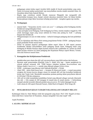 CTU 551 : Bab 3

-

pedagangan antara kedua negeri tersebut lebih mudah di bawah pemerintahan yang sama.
Selain itu konsep taatkan pemerintah/ raja menyebabkan mereka mudah memeluk Islam. Ini
dicatatkan dalam buku Sejarah Melayu.
Begitu juga contohnya setelah Demak menawan Majapahit dan mengambil alih
pemerintahan kerajaan Jawa, hampir seluruh rakyatnya memeluk Islam. Ini bukan berlaku
kerana paksaan tetapi faktor kesetiaan terhadap pemerintah – mengikut agama raja mereka.

6. Perdagangan
-

-

anjuran hadis : "Sampaikan dariku w/pun satu ayat." → pedagang selain berdagang mereka
berdakwah mengembangkan Islam.
w/pun peringkat awal Pedagang Arab berdagang ke China, mereka terpaksa singgah ke AM
untuk menunggu angin yang sesuai sebelum ke China atau pulang ke Arab → peluang
bergaul dan berdakwah.
Wbagaimanapun ini cara ini tidak meluas – terhad di kalangan pedagang dan kota pelabuhan
sahja.
Cara ini dijelaskan oleh Marco Polo tentang pengislaman Perlak 1292M – pedagang berjaya
pujuk penduduk Perlak masuk Islam.
Selain itu peranan pegawai perdagangan dalam negeri Islam di AM seperti peranan
Syahbandar Melaka menyebabkan ramai pedagang masuk Islam. Pedagang Islam yang
berdagang di Melaka biasanya dapat layanan istimewa dari syahbandar ini. Justeru itu untuk
dapat layanan istimewa ini ramai pedagang dari Kepulauan Melayu seperti Brunei, Ternate,
Jawa dan Sulawesi masuk Islam.

7. Keunggulan dan Kebijaksanaan Pendakwah.
-

-

-

-

3.2

pendakwahan para ulama dan ahli sufi cara penyebaran yang lebih meluas dan berkesan.
Bermula sejak pemerintahan Khalifah Umar b. Abdul Aziz lagi – hantar pendakwah ke
seluruh pelusuk termasuk AM. 720M berjaya islamkan kerajaan Suwarnabhumi atau
Melayu Jambi ( San-fo-tsi ) → setelah islam dikenali sebagai Sribuza Islam.
820M – rombongan yang diketuai oleh Nakhoda Khalifah → Perlak.
Abad 10M – dunia Islam kucar kacir → kerajaan B.Abasiyyah lemah → wujud masyarakat
asingkan diri kerana kecewa dengan situasi ini menjadi ahli sufi dan kemudian berdakwah
keluar dari Tanah Arab. Merekalah memainkan peranan penting dalam penyebaran dakwah
di AM abad 13M dan selepasnya.
Ahli sufi ini telah menjalankan pendidikan formal yang dikenali sebagai zawiyah, khawanik
dan rabt → bila sampai di AM mengajar di masjid atau di rumah mereka → berkembang
menjadi sekolah tersendiri dikenali pondok atau pesantren. Di Acheh dipanggil dayah.
Lahir ulama di AM seperti Hamzah Fansuri, Abdul Rauf al-Singkeli, Wali Songo dll.

PENGARUH DAN KESAN TAMADUN ISLAM DALAM TAMADUN MELAYU

Kedatangan Islam ke Alam Melayu telah beri pengaruh yang besar. Prof. S.M. Naquib al-Attas :
Islam telah bawa 'zaman baru' di Nusantara , berjaya mengubah "jiwa dan wajah" AM.
Aspek Perubahan:
1. AGAMA / KEPERCAYAAN

sma/ CTU 551/ Feb 06

4

 