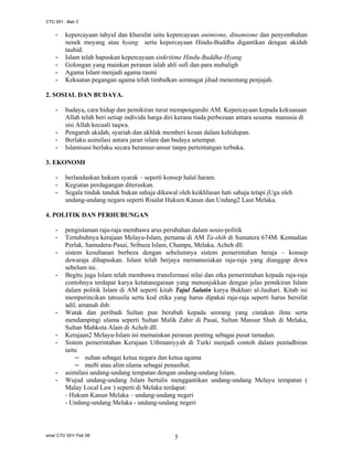 CTU 551 : Bab 3

-

-

kepercayaan tahyul dan khurafat iaitu kepercayaan animisme, dinamisme dan penyembahan
nenek moyang atau hyang serta kepercayaan Hindu-Buddha digantikan dengan akidah
tauhid.
Islam telah hapuskan kepercayaan sinkritime Hindu-Buddha-Hyang
Golongan yang mainkan peranan ialah ahli sufi dan para mubaligh
Agama Islam menjadi agama rasmi
Kekuatan pegangan agama telah timbulkan semnagat jihad menentang penjajah.

2. SOSIAL DAN BUDAYA.
-

-

budaya, cara hidup dan pemikiran turut mempengaruhi AM. Kepercayaan kepada kekuasaan
Allah telah beri setiap individu harga diri kerana tiada perbezaan antara sesama manusia di
sisi Allah kecuali taqwa.
Pengaruh akidah, syariah dan akhlak memberi kesan dalam kehidupan.
Berlaku asimilasi antara jaran islam dan budaya setempat.
Islamisasi berlaku secara beransur-ansur tanpa pertentangan terbuka.

3. EKONOMI
-

berlandaskan hukum syarak – seperti konsep halal haram.
Kegiatan perdagangan diteruskan.
Segala tindak tanduk bukan sahaja dikawal oleh keikhlasan hati sahaja tetapi jUga oleh
undang-undang negara seperti Risalat Hukum Kanun dan Undang2 Laut Melaka.

4. POLITIK DAN PERHUBUNGAN
-

-

-

-

-

pengislaman raja-raja membawa arus perubahan dalam sosio-politik
Tertubuhnya kerajaan Melayu-Islam, pertama di AM Ta-shih di Sumatera 674M. Kemudian
Perlak, Samudera-Pasai, Sribuza Islam, Champa, Melaka, Acheh dll.
sistem kesultanan berbeza dengan sebelumnya sistem pemerintahan beraja – konsep
dewaraja dihapuskan. Islam telah berjaya memanusiakan raja-raja yang dianggap dewa
sebelum ini.
Begitu juga Islam telah membawa transformasi nilai dan etka pemerintahan kepada raja-raja
contohnya terdapat karya ketatanegaraan yang menunjukkan dengan jelas pemikiran Islam
dalam politik Islam di AM seperti kitab Tajul Salatin karya Bukhari al-Jauhari. Kitab ini
memperincikan tatsusila serta kod etika yang harus dipakai raja-raja seperti harus bersifat
adil, amanah dsb.
Watak dan peribadi Sultan pun berubah kepada seorang yang cintakan ilmu serta
mendampingi ulama seperti Sultan Malik Zahir di Pasai, Sultan Mansur Shah di Melaka,
Sultan Mahkota Alam di Acheh dll.
Kerajaan2 Melayu-Islam ini memainkan peranan penting sebagai pusat tamadun.
Sistem pemerintahan Kerajaan Uthmaniyyah di Turki menjadi contoh dalam pentadbiran
iaitu
– sultan sebagai ketua negara dan ketua agama
– mufti atau alim ulama sebagai penasihat.
asimilasi undang-undang tempatan dengan undang-undang Islam.
Wujud undang-undang Islam bertulis menggantikan undang-undang Melayu tempatan (
Malay Local Law ) seperti di Melaka terdapat:
- Hukum Kanun Melaka – undang-undang negeri
- Undang-undang Melaka - undang-undang negeri

sma/ CTU 551/ Feb 06

5

 