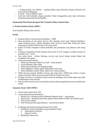 CTU 551 : Bab 3

-

- Undang-undang Laut Melaka – undang-undang yang berhubung dengan peraturan laut
serta jenayah perdagangan.
di Acheh – Kanun Mahkota Alam
mufti dan kadi bertindak sebagai penasihat Sultan menggantikan para sami sebelumnya
menjadi penasihat Raja Hindu-Buddha.

Kemunculan Pusat-Pusat Kerajaan Dan Tamadun Melayu Zaman Islam.
A. Perlak-Samudera-Pasai ( 840M )
Pusat tamadun Melayu Islam terawal.
Perlak :
•
•
•
•
•
•

•
•
•

Kerajaan Melayu Islam pertama ditubuhkan – 840M
Islam disebarkan di sini sekitar abad ke 9M, dikatakan hasil usaha Nakhoda Khalifah (
ulama beraliran Syiah ). Akibat kekalahan aliran Syiah di zaman Bani Abasiyyah, beliau
telah pergi ke Perlak 820M bersama 100 orang ulama.
Ketika ini Perlak merupakan sebuah pelabuhan dan petempatan yang dikuasai oleh Orang
Parsi.
A.Hasjmy mengatakan Perlak kerajaan Islam tertua di Asia Tenggara, mazhab rasminya di
peringkat awal – Syiah.
Atas usaha ulama – dirikan beberapa zawiyah atau dayah sebagai tempat belajar dan
mendalami ilmu agama.
Antara pemerintah terkenal:
1. Sultan Syed Maulana Abdul Aziz Syah – sultan pertama
2. Sayyid Maulana Abbas Shah.
3. Sultan Sayyid Maulana Ali Mughayat Shah
4. Sultan Makhdum Alaidin Malik Abdul Qadir Syah Johan
5. Sultan Makhdum Alaidin Malik Abdul Aziz ( sultan terakhir )
986M diserang kerajaan Buddha Srivijaya dan pada tahun 1006M pula tentera srivijaya
terpaksa berundur akibat ancaman kerajaan Dharma Wangsa dari Jawa.
Serangan Srivijaya ini walaupun berjaya menawan sebahagian dari Perlak tetapi ianya tidak
membantutkan usaha dakwah.
Pelarian dark kawasan pesisir memainkan peranan dalam pengislaman kawasan pendalaman
Acheh.

Samudera-Pasai ( 1042-1450M )
•
•

Terima Islam sekitar abad 13M.
Antara pemerintah-pemerintahnya:
1. Meurah Giri ( memakai gelaran Maharaja Mahmud Syah ) – raja pertama.
2. Meurah Silu – diislamkan dan diberi gelaran Sultan Malik al-Saleh oleh Syeikh Ismail.
3. Sultan Zainal Abidin
4. Ratu Nihrasiyah Rawangsa Khaidiyu – pemerintah terakhir.

•

Sumbangan dan peranan penting Kerajaan Pasai ialah:
1. Melahirkan institusi pendidikan yang dinamakan Dayah.
Dayah Buki Che Breek.
Dayah Cot Kola
2. Melahirkan tulisan Jawi.

sma/ CTU 551/ Feb 06

6

 