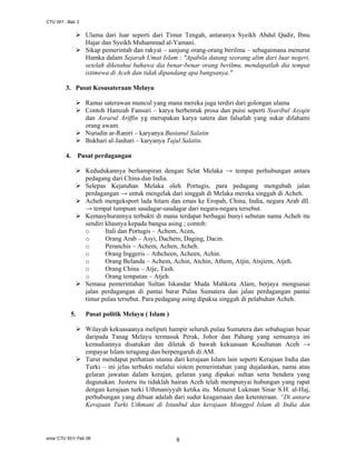 CTU 551 : Bab 3

Ulama dari luar seperti dari Timur Tengah, antaranya Syeikh Abdul Qadir, Ibnu
Hajar dan Syeikh Muhammad al-Yamani.
Sikap pemerintah dan rakyat – sanjung orang-orang berilmu – sebagaimana menurut
Hamka dalam Sejarah Umat Islam : "Apabila datang seorang alim dari luar negeri,
setelah diketahui bahawa dia benar-benar orang berilmu, mendapatlah dia tempat
istimewa di Aceh dan tidak dipandang apa bangsanya."
3. Pusat Kesusateraan Melayu
Ramai saterawan muncul yang mana mereka juga terdiri dari golongan ulama
Contoh Hamzah Fansuri – karya berbentuk prosa dan puisi seperti Syaribul Asyqin
dan Asrarul Ariffin yg merupakan karya satera dan falsafah yang sukar difahami
orang awam.
Nurudin ar-Raniri – karyanya Bustanul Salatin
Bukhari al-Jauhari – karyanya Tajul Salatin.
4. Pusat perdagangan
Kedudukannya berhampiran dengan Selat Melaka → tempat perhubungan antara
pedagang dari China dan India.
Selepas Kejatuhan Melaka oleh Portugis, para pedagang mengubah jalan
perdagangan → untuk mengelak dari singgah di Melaka mereka singgah di Acheh.
Acheh mengeksport lada hitam dan emas ke Eropah, China, India, negara Arab dll.
→ tempat tumpuan saudagar-saudagar dari negara-negara tersebut.
Kemasyhurannya terbukti di mana terdapat berbagai bunyi sebutan nama Acheh itu
sendiri khasnya kepada bangsa asing ; contoh:
o
Itali dan Portugis – Achem, Acen,
o
Orang Arab – Asyi, Dachem, Daging, Dacin.
o
Peranchis – Achem, Achen, Acheh.
o
Orang Inggeris – Athcheen, Acheen, Achin.
o
Orang Belanda – Achem, Achin, Atchin, Athem, Atjin, Atsjiem, Atjeh.
o
Orang China – Atje, Tash.
o
Orang tempatan – Atjeh.
Semasa pemerintahan Sultan Iskandar Muda Mahkota Alam, berjaya menguasai
jalan perdagangan di pantai barat Pulau Sumatera dan jalan perdagangan pantai
timur pulau tersebut. Para pedagang asing dipaksa singgah di pelabuhan Acheh.
5.

Pusat politik Melayu ( Islam )
Wilayah kekuasaanya meliputi hampir seluruh pulau Sumatera dan sebahagian besar
daripada Tanag Melayu termasuk Perak, Johor dan Pahang yang semuanya ini
kemudiannya disatukan dan diletak di bawah kekuasaan Kesultanan Aceh →
empayar Islam teragung dan berpengaruh di AM.
Turut mendapat perhatian utama dari kerajaan Islam lain seperti Kerajaan India dan
Turki – ini jelas terbukti melalui sistem pemerintahan yang dujalankan, nama atau
gelaran jawatan dalam kerajan, gelaran yang dipakai sultan serta bendera yang
dugunakan. Justeru itu tidaklah hairan Aceh telah mempunyai hubungan yang rapat
dengan kerajaan turki Uthmaniyyah ketika itu. Menurut Lukman Sinar S.H. al-Haj,
perhubungan yang dibuat adalah dari sudut keagamaan dan ketenteraan. “Di antara
Kerajaan Turki Uthmani di Istanbul dan kerajaan Monggol Islam di India dan

sma/ CTU 551/ Feb 06

8

 