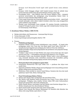 CTU 551 : Bab 3

Kerajaan Aceh Darussalam bertali teguh sekali apatah kerana semua fahaman
Sunni.”
Kerajaan Acheh dianggap sebagai wakil kepada kerajaan Islam di sebelah timur
kerana kepesatan politik Islam dan perkembangan ilmunya yang tinggi.
Perundangan Islam – Adat Mahkota alam atau Kanun Mahkota Alam – mengenai
peraturan pemerintahan dan perdagangan yang bersandarkan hukum Islam. Ia
disusun di zaman Iskandar Muda Mahkota Alam.
Ulama sangat berperanan dan berpengaruh dalam pemerintahan Acheh – seperti kadi
menjadi pemangku sultan dalam tempoh ketiadaan sultan baru yang menggantikan
sultan terdahulu yang mangkat.
Menjadi pusat penentangan kuasa penjajah. Di samping berusaha membenteras
pengaruh Portugid di pesisir timur Acheh, juga telah memperluaskan benteng Islam
ke Semenanjung Tanah Melayu.
C. Kesultanan Melayu Melaka ( 1400-1511M)
•
•
•

Melaka telah dibuka oleh Parameswara – keturunan Raja Srivijaya
Terima Islam pada 1414M.
Zaman kegemilangan pada pertengahan abad ke 15M

•

Peranan ;
1.
Pelabuhan perdagangan
Pelabuhan Melaka terkenal kerana kedudukannya yang strategik – di tengah jalan
perdagangan antara Asia Timur dan Asia Barat seperti Arab, India, China dsb. →
menjadi pusat persinggahan para pedagang dari India ke China dan sebaliknya.
Melaka bertindak sebagai pusat pengumpulan dan pertukaran serta penjualan barangbarang dagangan.
Terdapat 2 angin monsun di Selat Melaka iaitu angin monsun barat daya dan angim
monsun timur laut → memudahkan pergerakan kapal dagang di Asia Tenggara.
Kemudahan fizikal yang disediakan pentadbir Melaka seperti sistem perundangan
yang sistematik bertujuan untuk memelihara keamanan dan kemudahan gudang
untuk menyimpan barang-barang dagang menarik minat pedagang.
2.

3.

Pusat penyebaran dan pengajaran agama Islam.
Pengislaman Parameswara oleh Syed Abdul Aziz → pembesar dan rakyat turut
masuk Islam.
Kepesatan pelabuhan Melaka sebagai pusat perdagangan turut menyumbang peranan
Melaka sebagai pusat penyebaran Islam.
Melaluinya, Islam tersebar ke seluruh Tanah Melayu, Sumatera dan Jawa dan tanah
jajahannya seperti Siak, Rokan, Inderagiri dsb.
Pusat Perkembangan Bahasa Melayu.
Berkait rapat dengan faktor perdagangan dan penyebaran Islam.
Bhs Melayu telah dijadikan bahasa perantaraan atau Lingua Franca dalam aktiviti
perdagangan. Pedagang asing terpaksa bertutur dalam BM untuk berkomunikasi
dengan para pemerintah, rakyat dan pedagang lain.
Dalam Sejarah Melayu menyatakan raja-raja Melaka amat berminat dengan ilmu →
Melaka menjadi pusat ilmu dan kebudayaan Melayu.
Ramai penulis kitab mengenai Islam dan sastera melayu lahir.
Hikayat Amir Hamzah dan Hikayat Muhammad Ali Hanafiah telah diketahui dan
dibaca oleh orang Melaka sejak abad ke 15 lagi.

sma/ CTU 551/ Feb 06

9

 