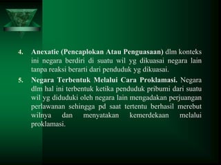 4.

5.

Anexatie (Pencaplokan Atau Penguasaan) dlm konteks
ini negara berdiri di suatu wil yg dikuasai negara lain
tanpa reaksi berarti dari penduduk yg dikuasai.
Negara Terbentuk Melalui Cara Proklamasi. Negara
dlm hal ini terbentuk ketika penduduk pribumi dari suatu
wil yg diduduki oleh negara lain mengadakan perjuangan
perlawanan sehingga pd saat tertentu berhasil merebut
wilnya dan menyatakan kemerdekaan melalui
proklamasi.

 