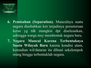 6. Pemisahan (Separation). Munculnya suatu
negara disebabkan krn terjadinya perseteruan
keras yg tdk mungkin dpt diselesaikan,
sehingga warga msy membentuk negara baru.
7. Negara Muncul Karena Terbentuknya
Suatu Wilayah Baru karena kondisi alam,
kemudian wil/dataran itu dihuni sekelompok
orang hingga terbentuklah negara.

 