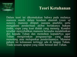 Teori Ketuhanan
Dalam teori ini dikemukakan bahwa pada mulanya
manusia masih dalam keadaan alamiah (state of
nature), manusia diliputi suasana anarkhis serta
mengalami penderitaan akibat berlakunya hukum
rimba, siapa yang kuat dialah yang menang. Kondisi
tersebut menyebabkan manusia berusaha mendekatkan
diri kepada Tuhan dan memohon kepadaNya agar
Tuhan mengirimkan penguasa/raja yang dapat
menolong atau melepaskan penderitaannya. Menurut
paham ini kekuasaan tertinggi ada di tangan Tuhan.
Tiada sesuatu apapun yang tidak berasal dari Tuhan.

 
