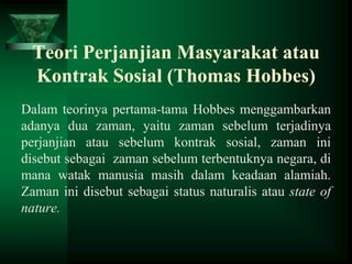 Teori Perjanjian Masyarakat atau
Kontrak Sosial (Thomas Hobbes)
Dalam teorinya pertama-tama Hobbes menggambarkan
adanya dua zaman, yaitu zaman sebelum terjadinya
perjanjian atau sebelum kontrak sosial, zaman ini
disebut sebagai zaman sebelum terbentuknya negara, di
mana watak manusia masih dalam keadaan alamiah.
Zaman ini disebut sebagai status naturalis atau state of
nature.

 