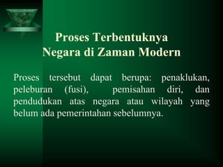 Proses Terbentuknya
Negara di Zaman Modern
Proses tersebut dapat berupa: penaklukan,
peleburan (fusi),
pemisahan diri, dan
pendudukan atas negara atau wilayah yang
belum ada pemerintahan sebelumnya.

 