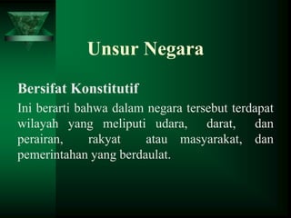 Unsur Negara
Bersifat Konstitutif
Ini berarti bahwa dalam negara tersebut terdapat
wilayah yang meliputi udara, darat, dan
perairan,
rakyat
atau masyarakat, dan
pemerintahan yang berdaulat.

 