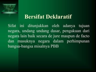 Bersifat Deklaratif
Sifat ini ditunjukkan oleh adanya tujuan
negara, undang undang dasar, pengakuan dari
negara lain baik secara de jure maupun de facto
dan masuknya negara dalam perhimpunan
bangsa-bangsa misalnya PBB

 