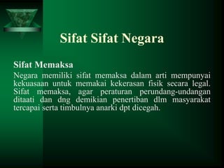 Sifat Sifat Negara
Sifat Memaksa
Negara memiliki sifat memaksa dalam arti mempunyai
kekuasaan untuk memakai kekerasan fisik secara legal.
Sifat memaksa, agar peraturan perundang-undangan
ditaati dan dng demikian penertiban dlm masyarakat
tercapai serta timbulnya anarki dpt dicegah.

 