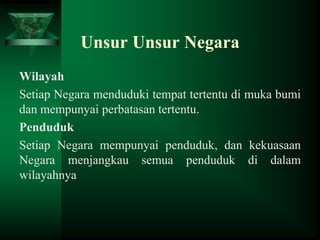 Unsur Unsur Negara
Wilayah
Setiap Negara menduduki tempat tertentu di muka bumi
dan mempunyai perbatasan tertentu.
Penduduk
Setiap Negara mempunyai penduduk, dan kekuasaan
Negara menjangkau semua penduduk di dalam
wilayahnya

 