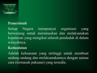 Pemerintah
Setiap Negara mempunyai organisasi yang
berwenang untuk merumuskan dan melaksanakan
keputusan yang mengikat seluruh penduduk di dalam
wilayahnya.
Kedaulatan
Adalah kekuasaan yang tertinggi untuk membuat
undang-undang dan melaksanakannya dengan semua
cara (termasuk paksaan) yang tersedia.

 