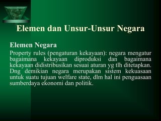 Elemen dan Unsur-Unsur Negara
Elemen Negara
Property rules (pengaturan kekayaan): negara mengatur
bagaimana kekayaan diproduksi dan bagaimana
kekayaan didistribusikan sesuai aturan yg tlh ditetapkan.
Dng demikian negara merupakan sistem kekuasaan
untuk suatu tujuan welfare state, dlm hal ini penguasaan
sumberdaya ekonomi dan politik.

 