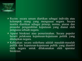  Rezim: secara umum diartikan sebagai individu atau

kelompok orang yang menguasai negara. Secara
teoritis diartikan sebagai prinsip, norma, aturan dan
prosedur pengambilan keputusan yang dianut oleh
penguasa sebuah negara.
 Aparat birokrasi atau pemerintahan. Secara populer
berarti pelaksana keputusan-keputusan politik yang
ditetapkan negara.
 Kebijakan: secara sederhana adalah masalah-masalah
publik dan keputusan-keputusan publik yang diambil
oleh negara untuk dilaksanakan oleh aparatur
birokrasi.

 